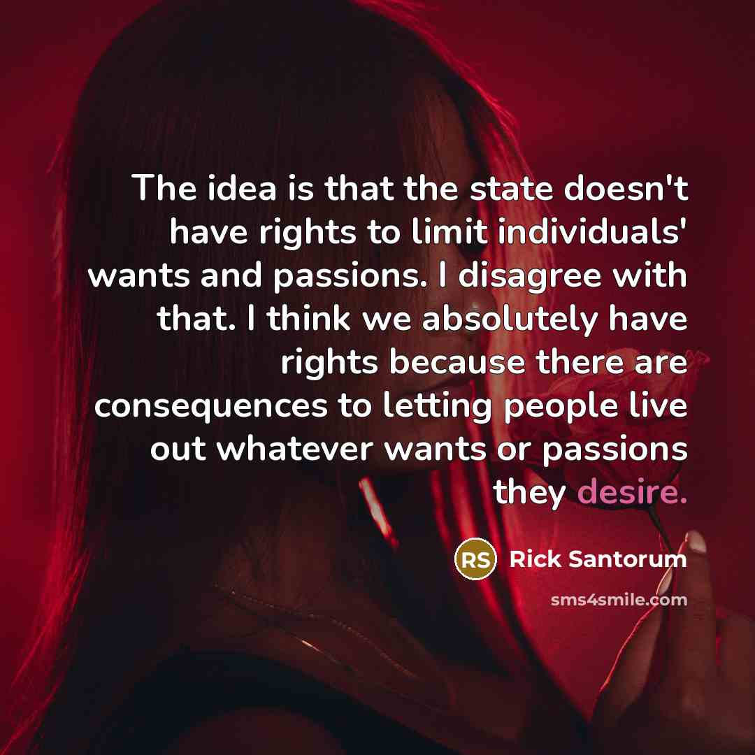 “The idea is that the state doesn't have rights to limit individuals' wants and passions. I disagree with that. I think we absolutely have rights because there are consequences to letting people live out whatever wants or passions they desire.” quote by Rick Santorum