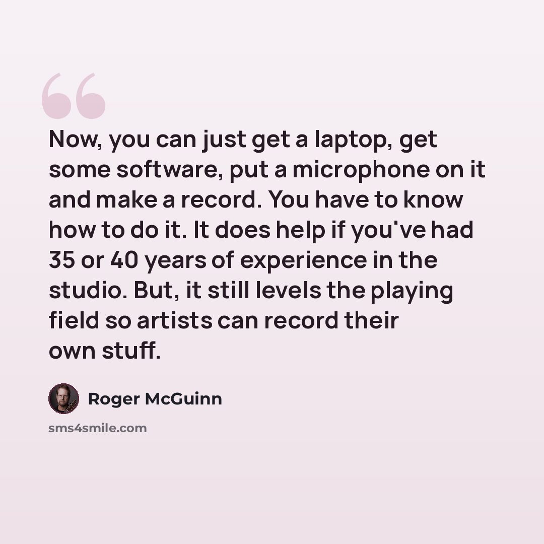 “Now, you can just get a laptop, get some software, put a microphone on it and make a record. You have to know how to do it. It does help if you've had 35 or 40 years of experience in the studio. But, it still levels the playing field so artists can record their own stuff.” quote by Roger McGuinn