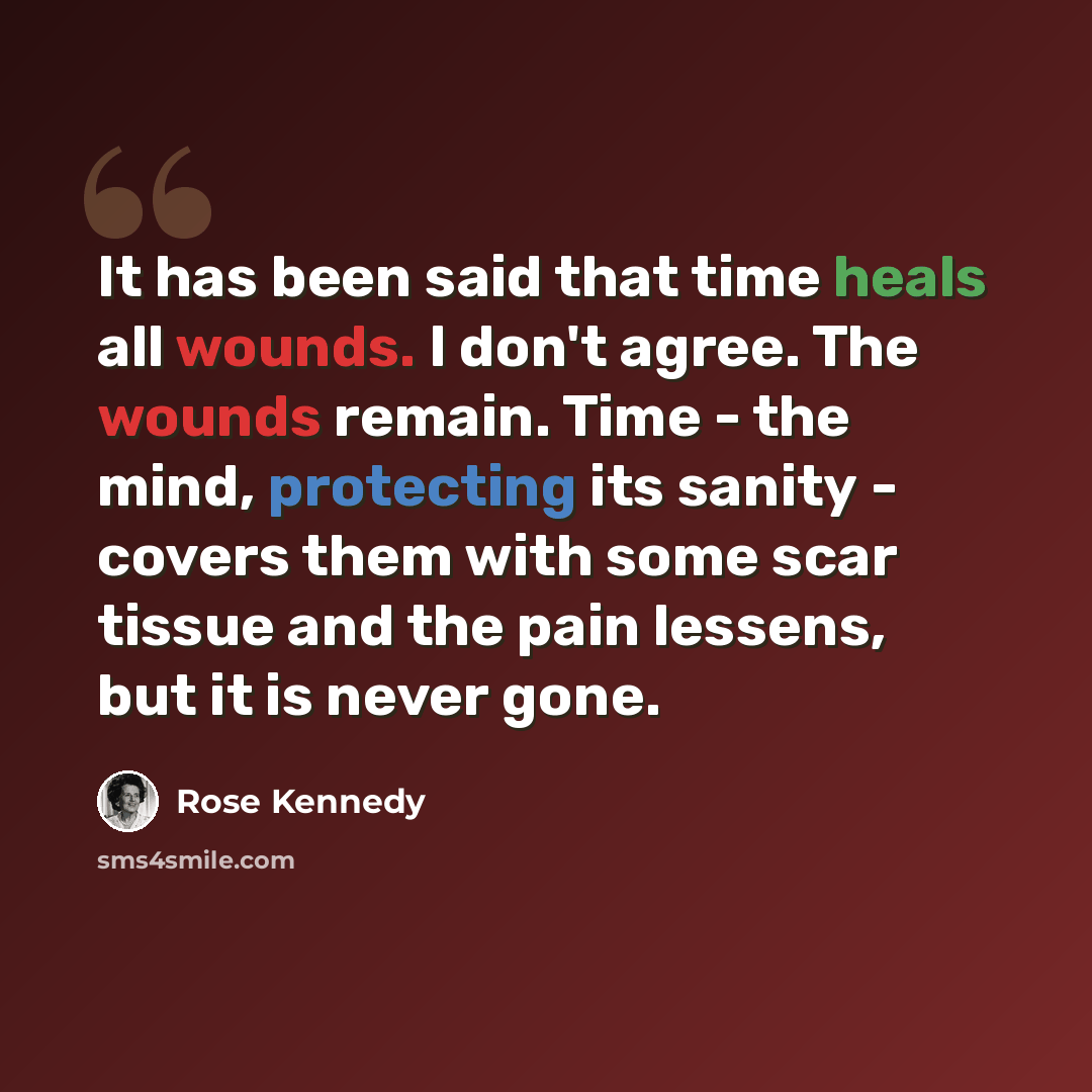 “It has been said that time heals all wounds. I don't agree. The wounds remain. Time - the mind, protecting its sanity - covers them with some scar tissue and the pain lessens, but it is never gone.” quote by Rose Kennedy