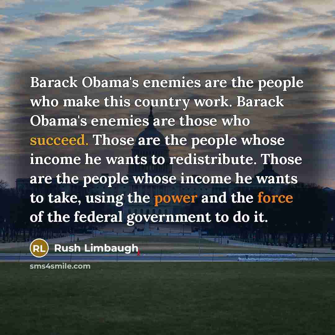 “Barack Obama's enemies are the people who make this country work. Barack Obama's enemies are those who succeed. Those are the people whose income he wants to redistribute. Those are the people whose income he wants to take, using the power and the force of the federal government to do it.” quote by Rush Limbaugh