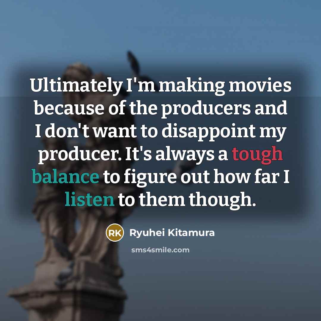 “Ultimately I'm making movies because of the producers and I don't want to disappoint my producer. It's always a tough balance to figure out how far I listen to them though.” quote by Ryuhei Kitamura