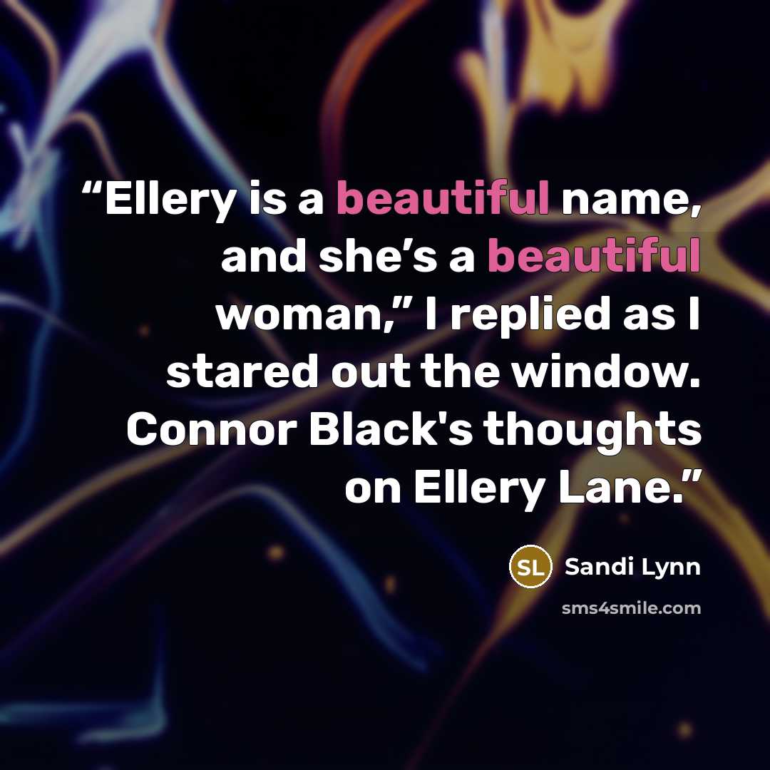 “Ellery is a beautiful name, and she’s a beautiful woman,” I replied as I stared out the window. Connor Black's thoughts on Ellery Lane.” quote by Sandi Lynn