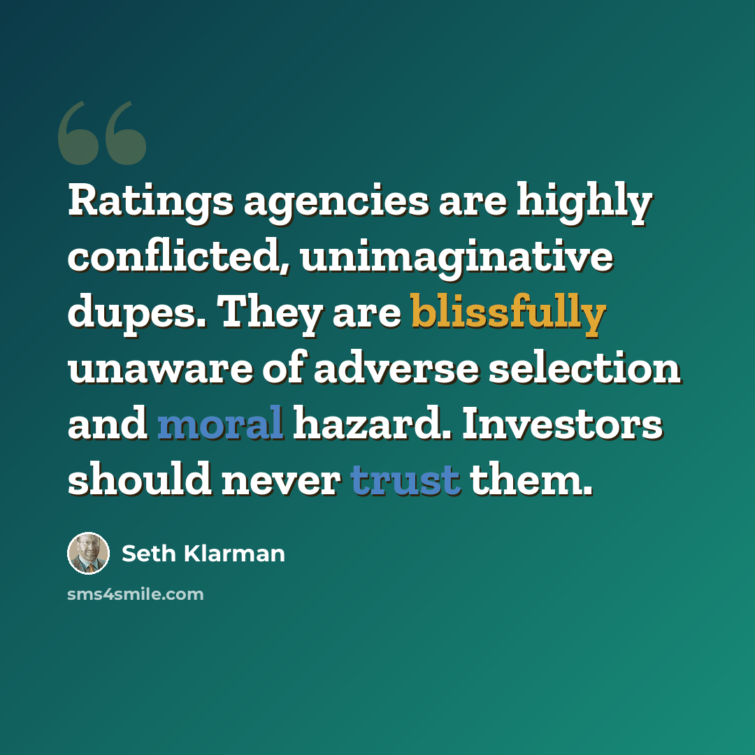 “Ratings agencies are highly conflicted, unimaginative dupes. They are blissfully unaware of adverse selection and moral hazard. Investors should never trust them.” quote by Seth Klarman