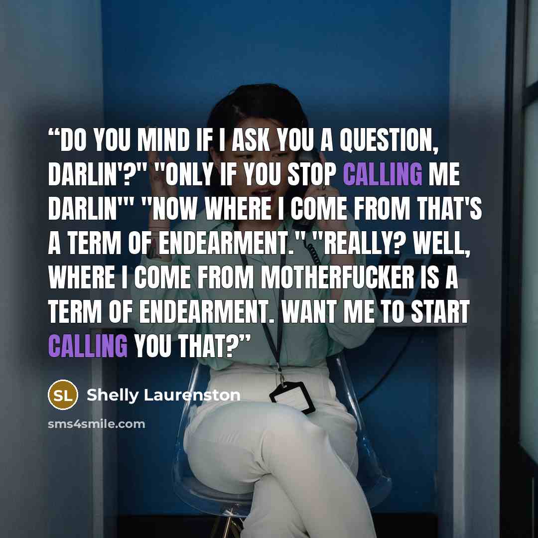 “Do you mind if I ask you a question, darlin'?" "Only if you stop calling me darlin'" "Now where I come from that's a term of endearment." "Really? Well, where I come from motherfucker is a term of endearment. Want me to start calling you that?” quote by Shelly Laurenston