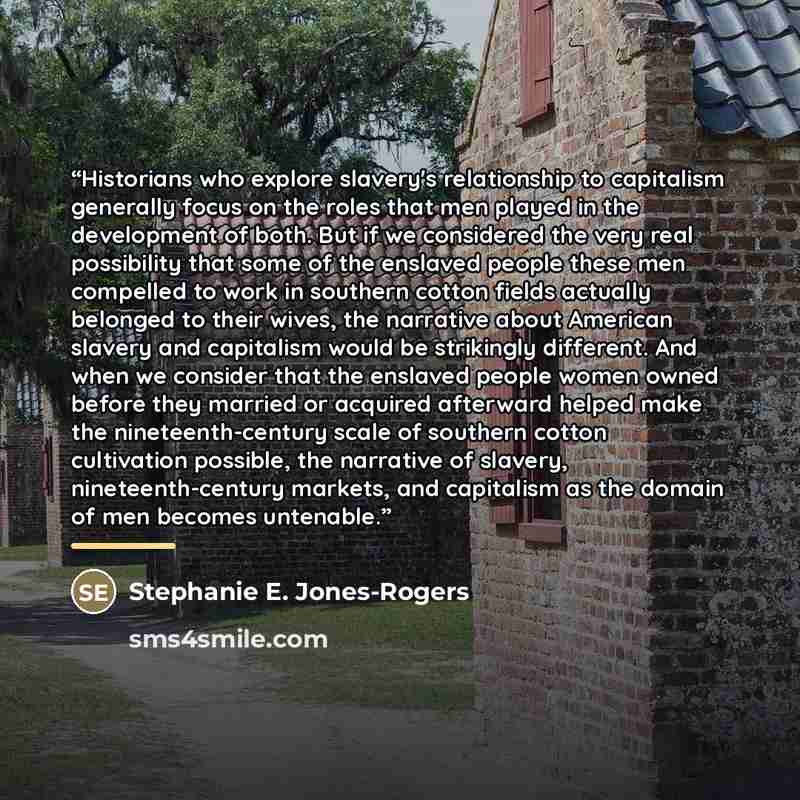 “Historians who explore slavery's relationship to capitalism generally focus on the roles that men played in the development of both. But if we considered the very real possibility that some of the enslaved people these men compelled to work in southern cotton fields actually belonged to their…” quote by Stephanie E. Jones-Rogers