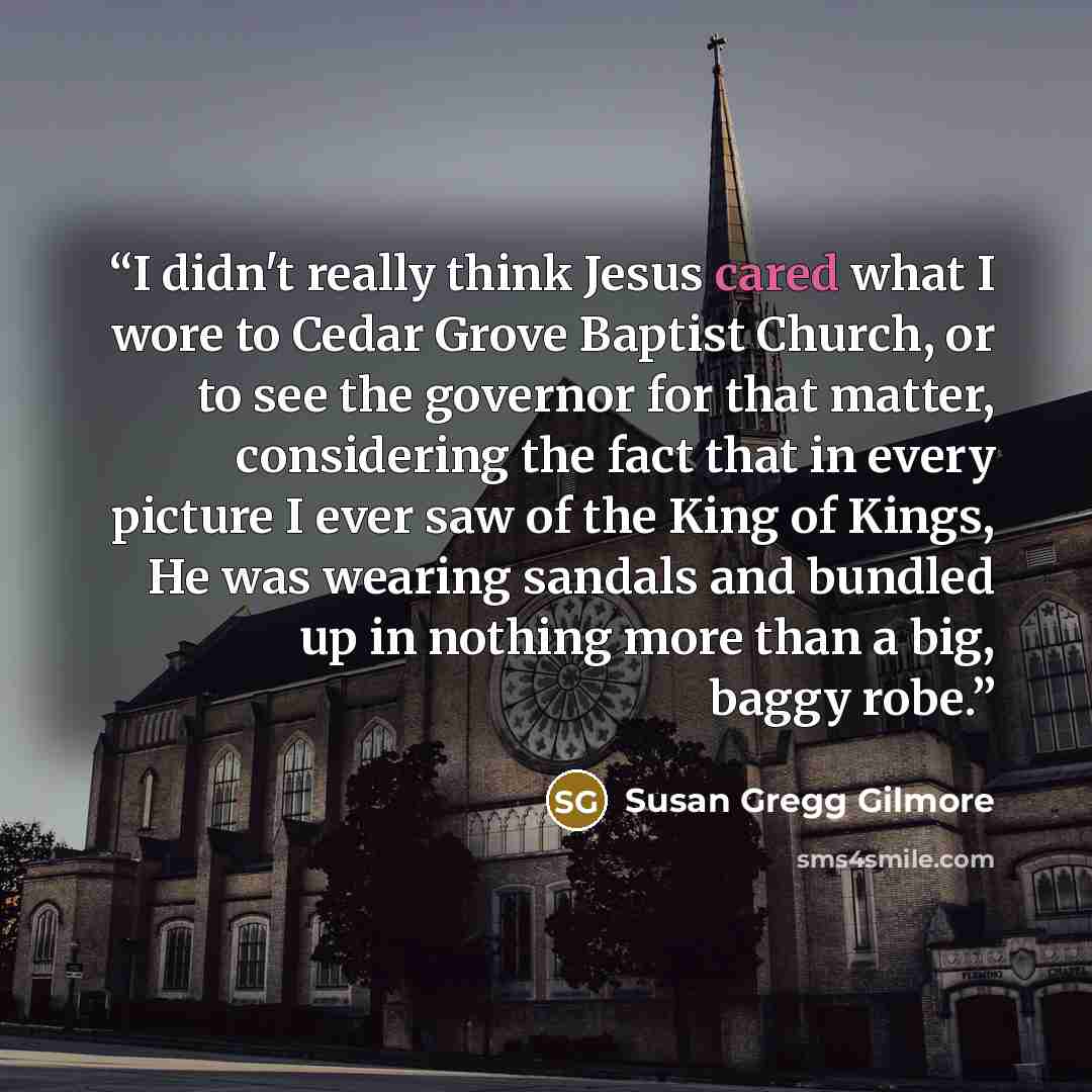 “I didn't really think Jesus cared what I wore to Cedar Grove Baptist Church, or to see the governor for that matter, considering the fact that in every picture I ever saw of the King of Kings, He was wearing sandals and bundled up in nothing more than a big, baggy robe.” quote by Susan Gregg Gilmore