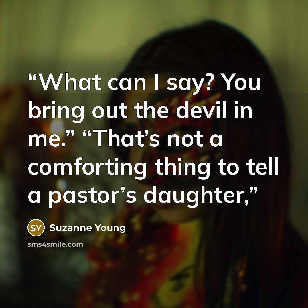 “What can I say? You bring out the devil in me.” “That’s not a comforting thing to tell a pastor’s daughter,” quote by Suzanne Young