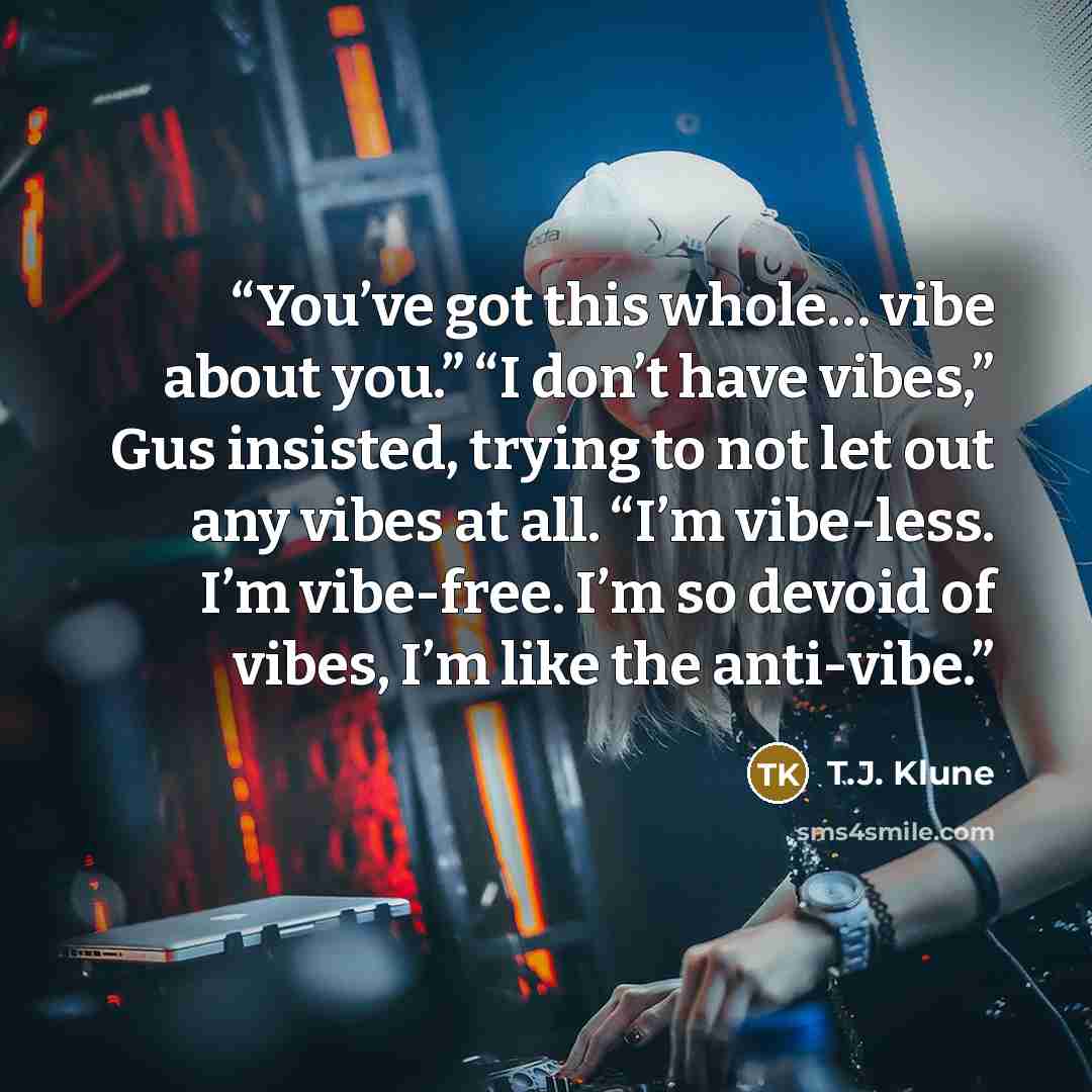 “You’ve got this whole… vibe about you.” “I don’t have vibes,” Gus insisted, trying to not let out any vibes at all. “I’m vibe-less. I’m vibe-free. I’m so devoid of vibes, I’m like the anti-vibe.” quote by T.J. Klune