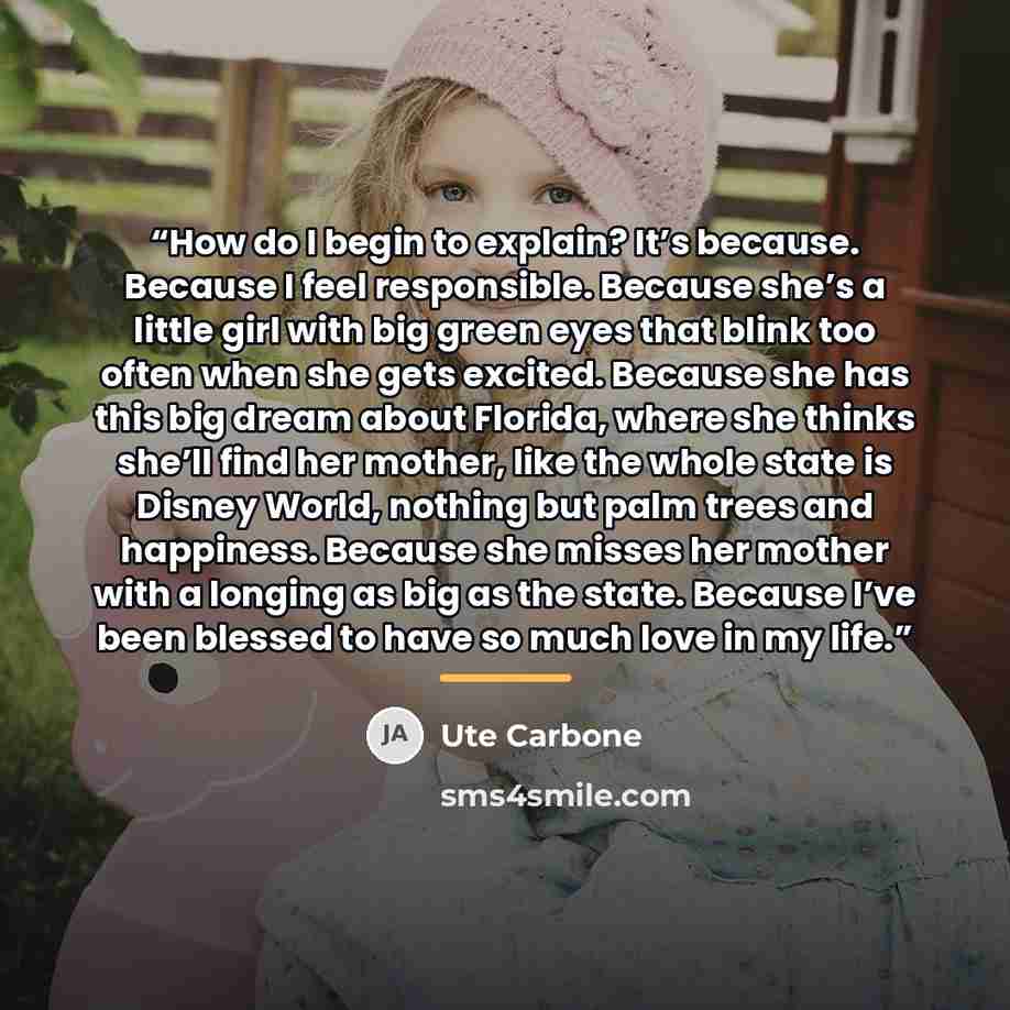 “How do I begin to explain? It’s because. Because I feel responsible. Because she’s a little girl with big green eyes that blink too often when she gets excited. Because she has this big dream about Florida, where she thinks she’ll find her mother, like the whole state is Disney World, nothing but…” quote by Ute Carbone