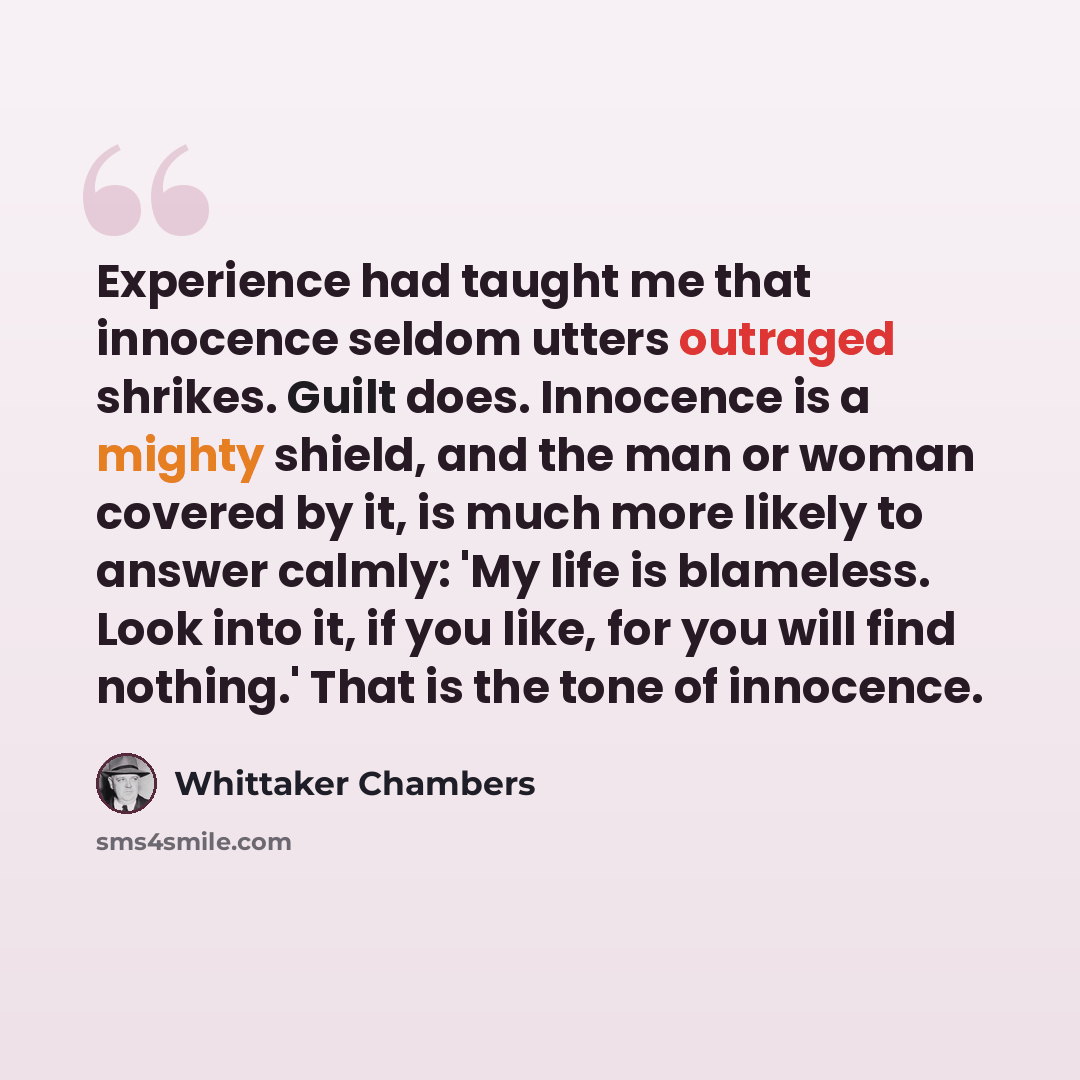 “Experience had taught me that innocence seldom utters outraged shrikes. Guilt does. Innocence is a mighty shield, and the man or woman covered by it, is much more likely to answer calmly: 'My life is blameless. Look into it, if you like, for you will find nothing.' That is the tone of innocence.” quote by Whittaker Chambers