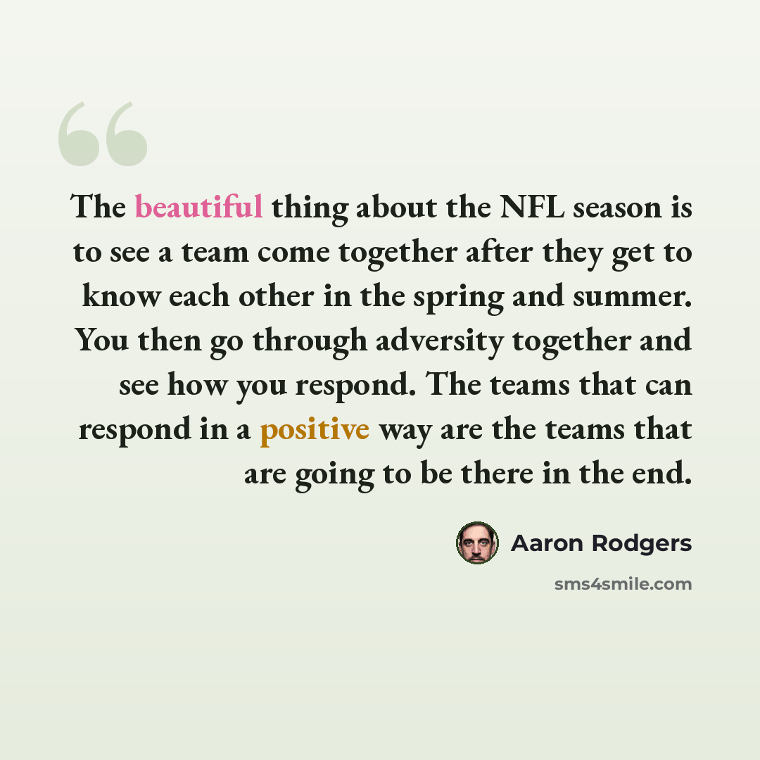 “The beautiful thing about the NFL season is to see a team come together after they get to know each other in the spring and summer. You then go through adversity together and see how you respond. The teams that can respond in a positive way are the teams that are going to be there in the end.” quote by Aaron Rodgers