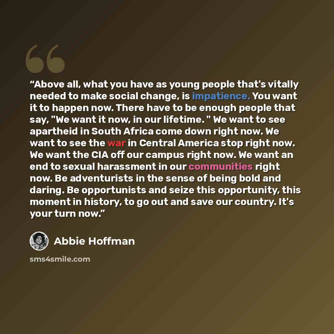 “Above all, what you have as young people that's vitally needed to make social change, is impatience. You want it to happen now. There have to be enough people that say, "We want it now, in our lifetime. " We want to see apartheid in South Africa come down right now. We want to see the war in…” quote by Abbie Hoffman