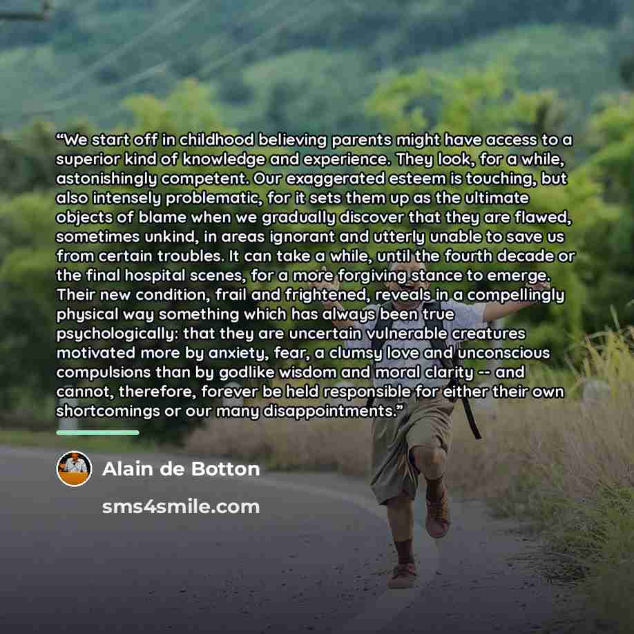 “We start off in childhood believing parents might have access to a superior kind of knowledge and experience. They look, for a while, astonishingly competent. Our exaggerated esteem is touching, but also intensely problematic, for it sets them up as the ultimate objects of blame when we gradually…” quote by Alain de Botton