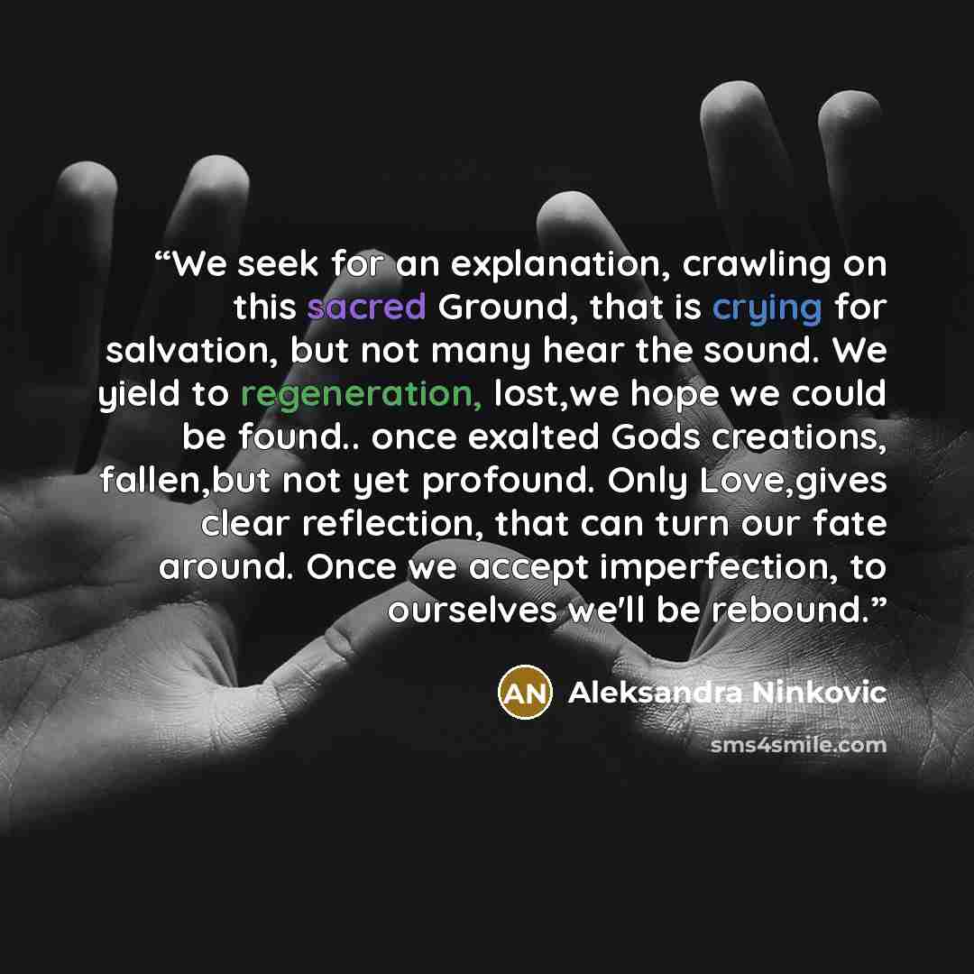 “We seek for an explanation, crawling on this sacred Ground, that is crying for salvation, but not many hear the sound. We yield to regeneration, lost,we hope we could be found.. once exalted Gods creations, fallen,but not yet profound. Only Love,gives clear reflection, that can turn our fate…” quote by Aleksandra Ninkovic