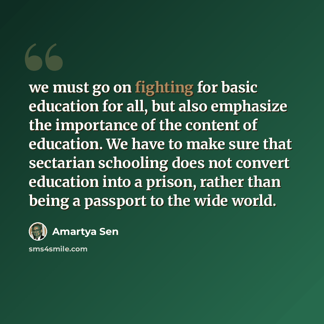 “we must go on fighting for basic education for all, but also emphasize the importance of the content of education. We have to make sure that sectarian schooling does not convert education into a prison, rather than being a passport to the wide world.” quote by Amartya Sen