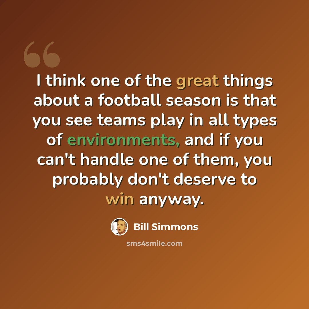 “I think one of the great things about a football season is that you see teams play in all types of environments, and if you can't handle one of them, you probably don't deserve to win anyway.” quote by Bill Simmons