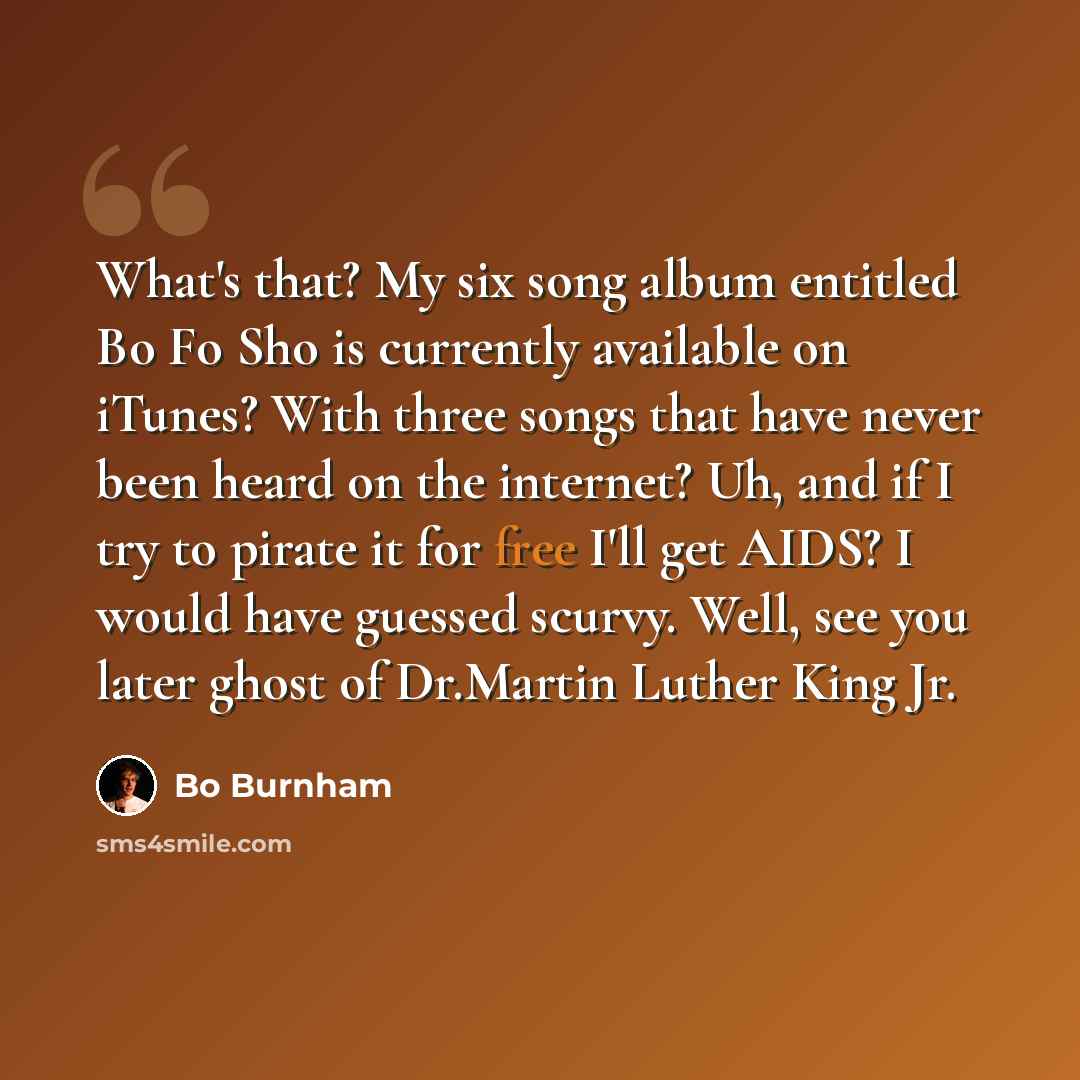 “What's that? My six song album entitled Bo Fo Sho is currently available on iTunes? With three songs that have never been heard on the internet? Uh, and if I try to pirate it for free I'll get AIDS? I would have guessed scurvy. Well, see you later ghost of Dr.Martin Luther King Jr.” quote by Bo Burnham