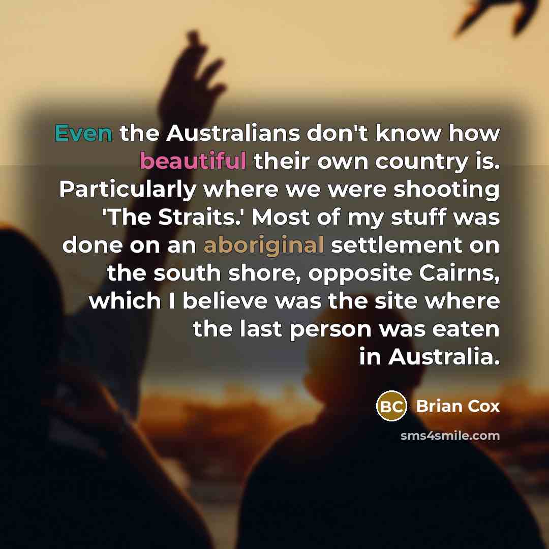 “Even the Australians don't know how beautiful their own country is. Particularly where we were shooting 'The Straits.' Most of my stuff was done on an aboriginal settlement on the south shore, opposite Cairns, which I believe was the site where the last person was eaten in Australia.” quote by Brian Cox