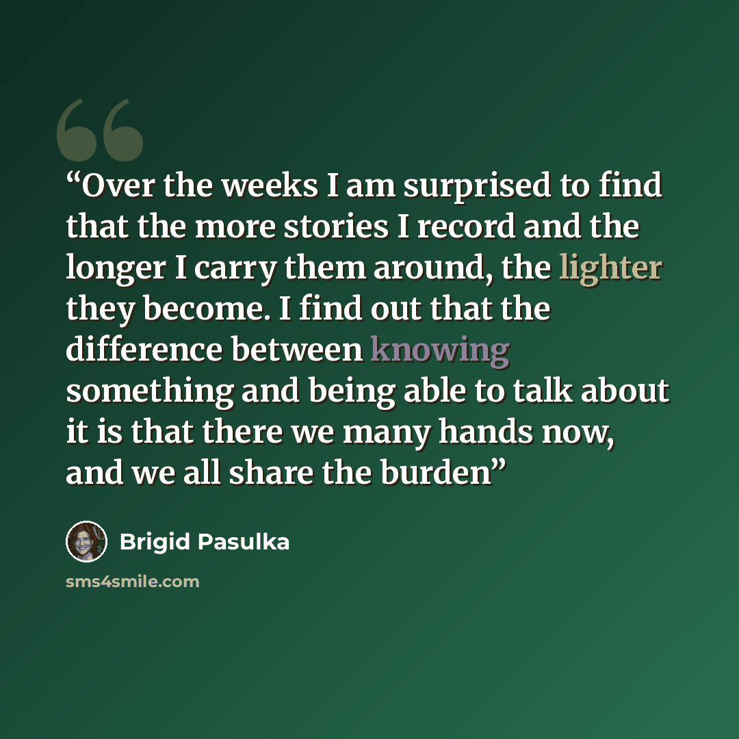 “Over the weeks I am surprised to find that the more stories I record and the longer I carry them around, the lighter they become. I find out that the difference between knowing something and being able to talk about it is that there we many hands now, and we all share the burden” quote by Brigid Pasulka