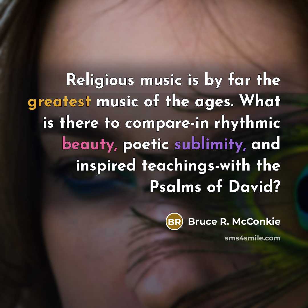 “Religious music is by far the greatest music of the ages. What is there to compare-in rhythmic beauty, poetic sublimity, and inspired teachings-with the Psalms of David?” quote by Bruce R. McConkie