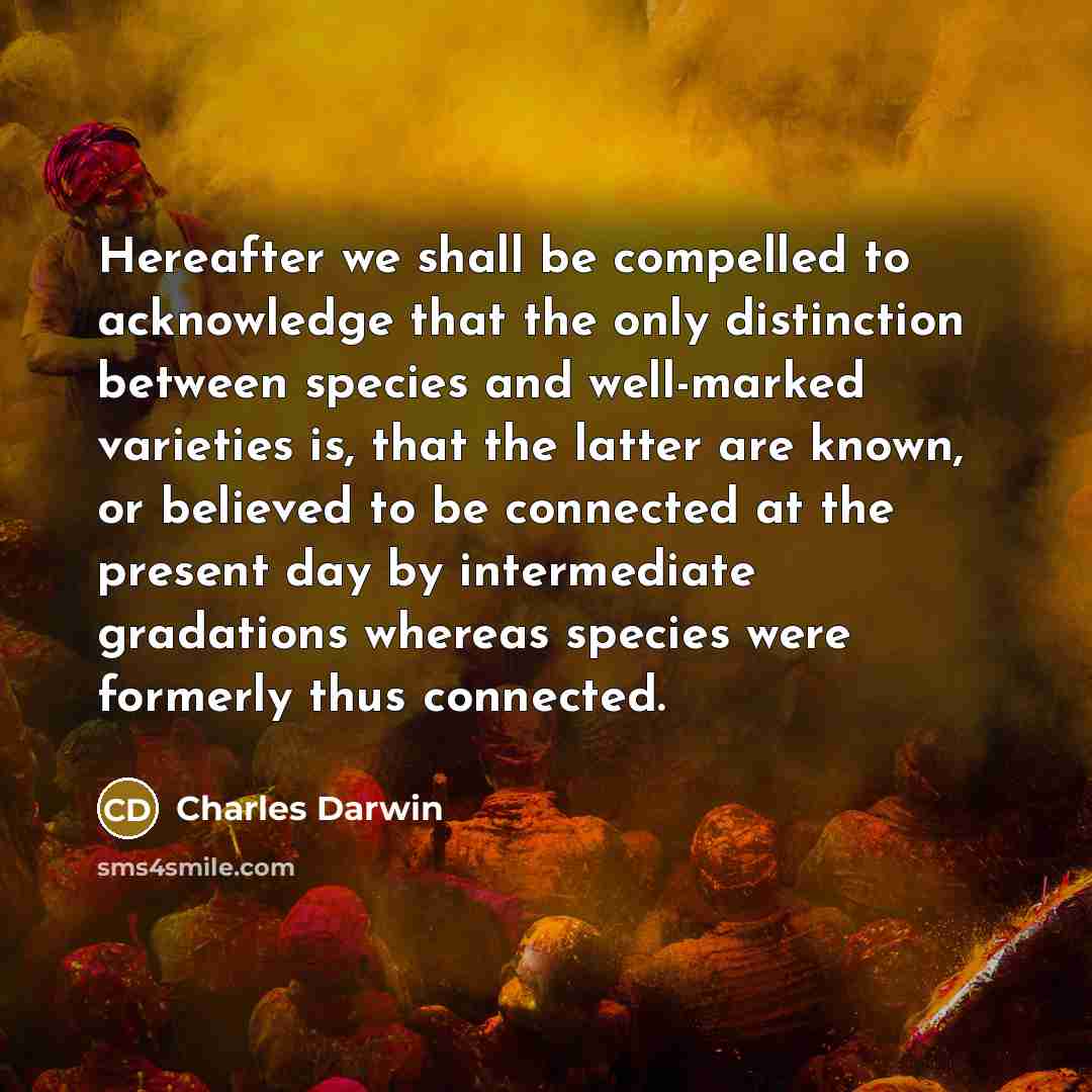 “Hereafter we shall be compelled to acknowledge that the only distinction between species and well-marked varieties is, that the latter are known, or believed to be connected at the present day by intermediate gradations whereas species were formerly thus connected.” quote by Charles Darwin