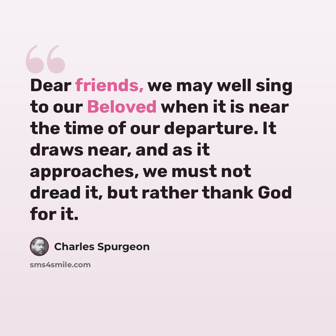 “Dear friends, we may well sing to our Beloved when it is near the time of our departure. It draws near, and as it approaches, we must not dread it, but rather thank God for it.” quote by Charles Spurgeon