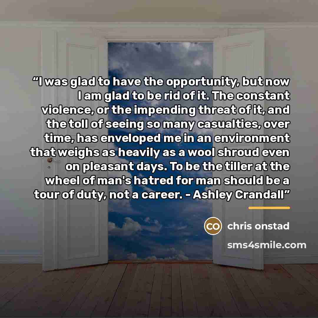 “I was glad to have the opportunity, but now I am glad to be rid of it. The constant violence, or the impending threat of it, and the toll of seeing so many casualties, over time, has enveloped me in an environment that weighs as heavily as a wool shroud even on pleasant days. To be the tiller at…” quote by Chris Onstad