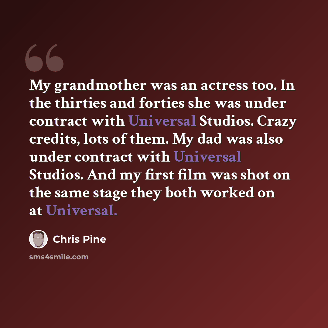 “My grandmother was an actress too. In the thirties and forties she was under contract with Universal Studios. Crazy credits, lots of them. My dad was also under contract with Universal Studios. And my first film was shot on the same stage they both worked on at Universal.” quote by Chris Pine