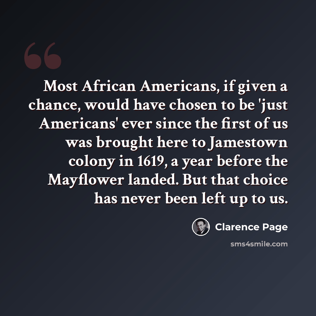 “Most African Americans, if given a chance, would have chosen to be 'just Americans' ever since the first of us was brought here to Jamestown colony in 1619, a year before the Mayflower landed. But that choice has never been left up to us.” quote by Clarence Page
