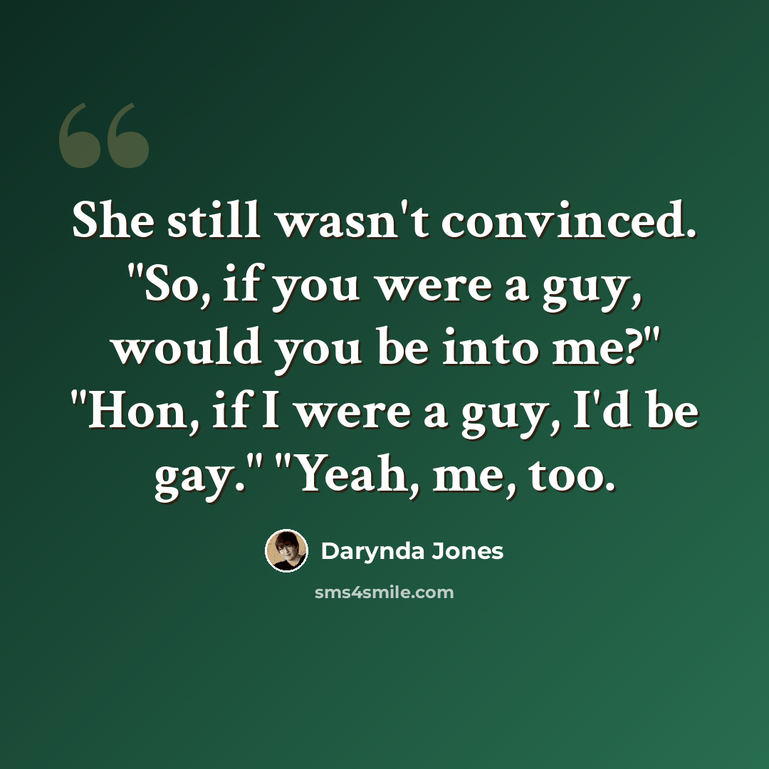 “She still wasn't convinced. "So, if you were a guy, would you be into me?" "Hon, if I were a guy, I'd be gay." "Yeah, me, too.” quote by Darynda Jones