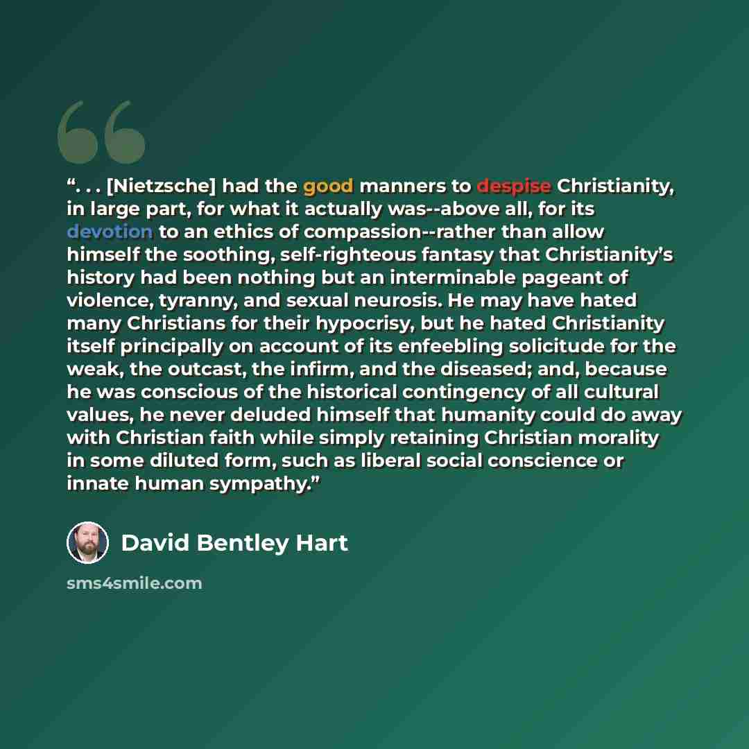 “. . . [Nietzsche] had the good manners to despise Christianity, in large part, for what it actually was--above all, for its devotion to an ethics of compassion--rather than allow himself the soothing, self-righteous fantasy that Christianity’s history had been nothing but an interminable pageant…” quote by David Bentley Hart