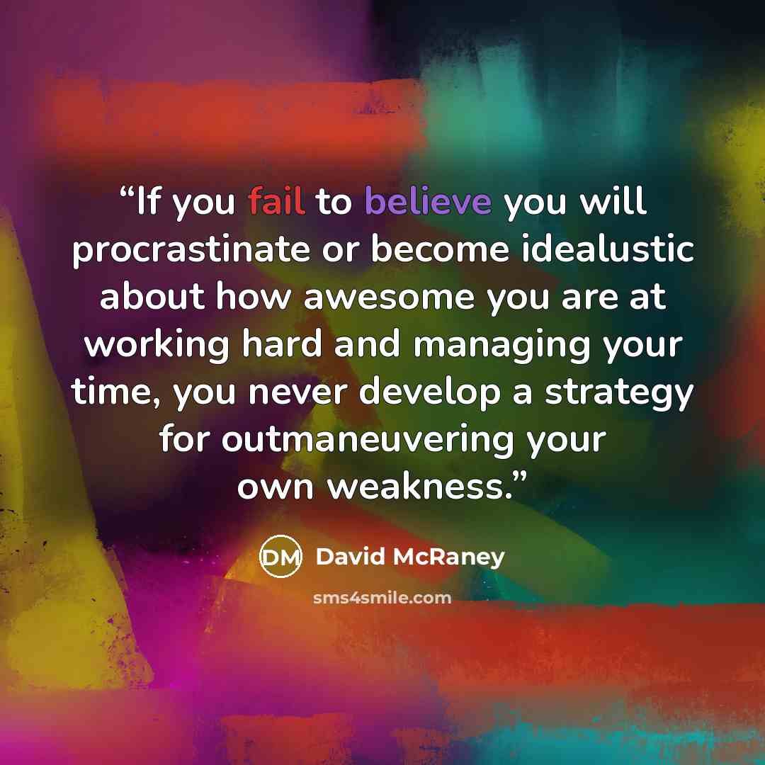 “If you fail to believe you will procrastinate or become idealustic about how awesome you are at working hard and managing your time, you never develop a strategy for outmaneuvering your own weakness.” quote by David McRaney