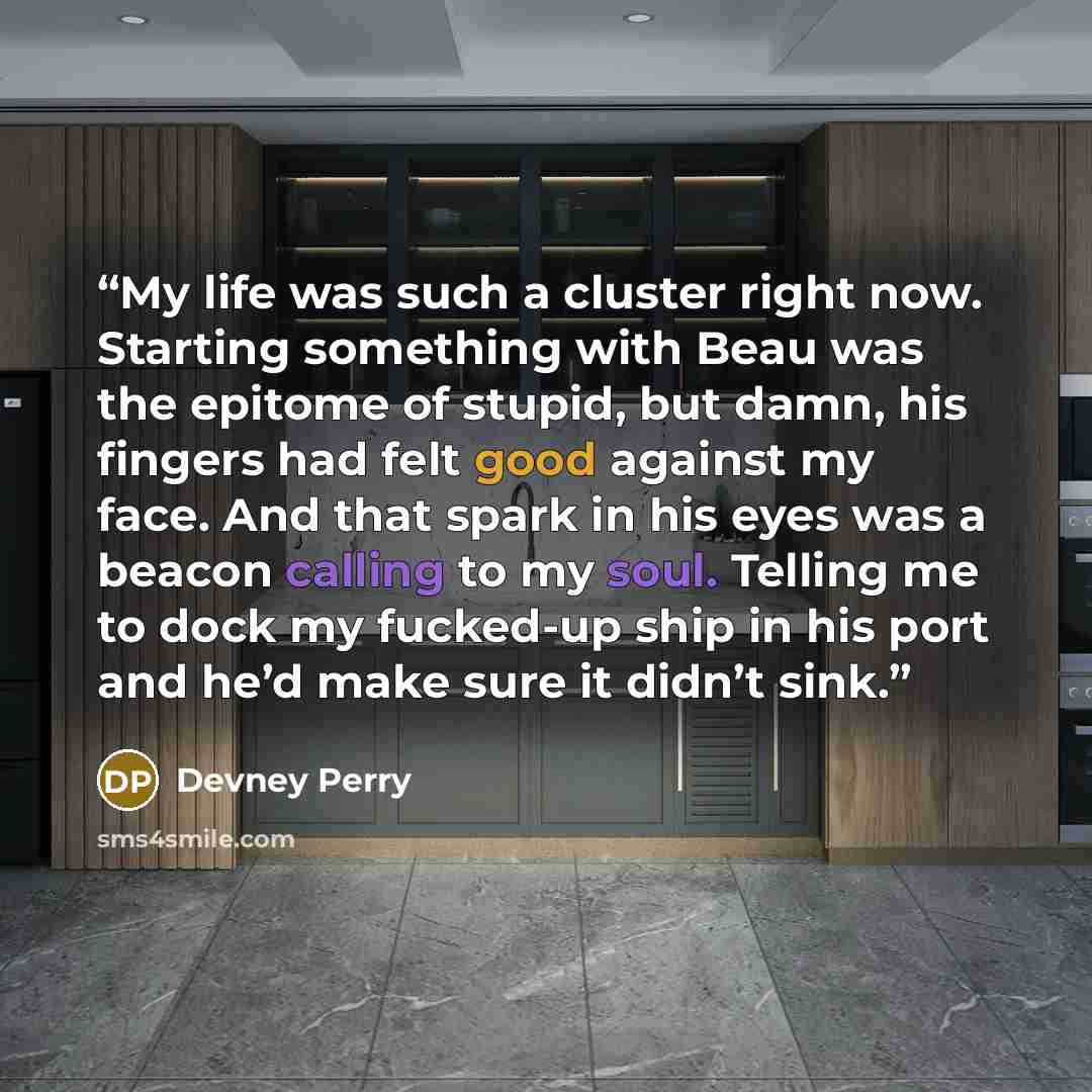 “My life was such a cluster right now. Starting something with Beau was the epitome of stupid, but damn, his fingers had felt good against my face. And that spark in his eyes was a beacon calling to my soul. Telling me to dock my fucked-up ship in his port and he’d make sure it didn’t sink.” quote by Devney Perry