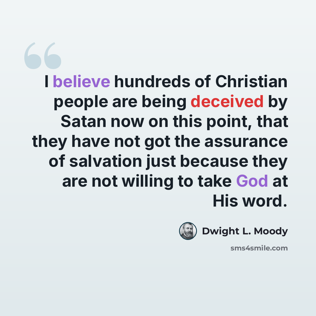 “I believe hundreds of Christian people are being deceived by Satan now on this point, that they have not got the assurance of salvation just because they are not willing to take God at His word.” quote by Dwight L. Moody