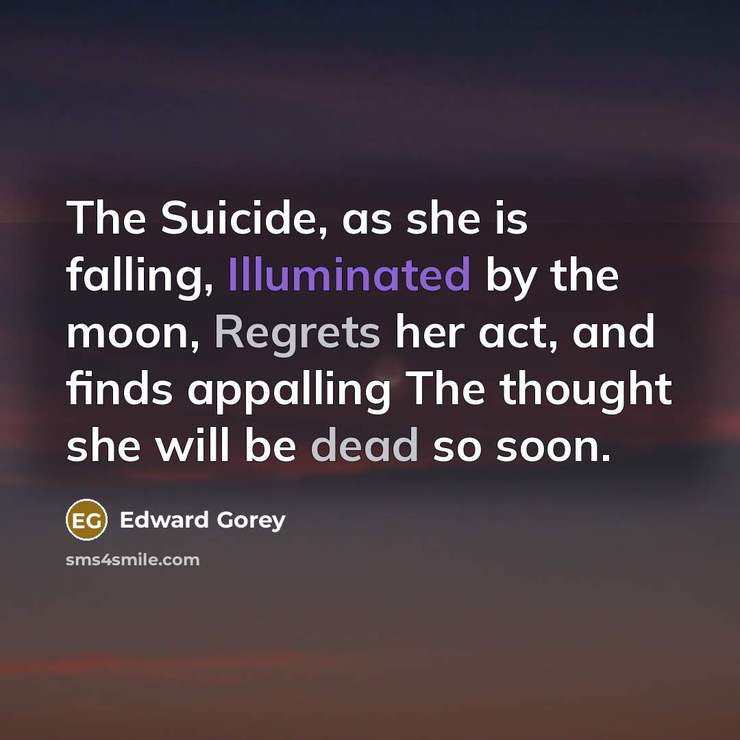 “The Suicide, as she is falling, Illuminated by the moon, Regrets her act, and finds appalling The thought she will be dead so soon.” quote by Edward Gorey