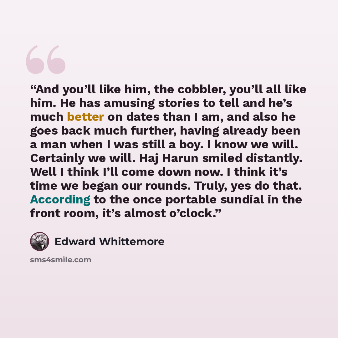 “And you’ll like him, the cobbler, you’ll all like him. He has amusing stories to tell and he’s much better on dates than I am, and also he goes back much further, having already been a man when I was still a boy. I know we will. Certainly we will. Haj Harun smiled distantly. Well I think I’ll come…” quote by Edward Whittemore