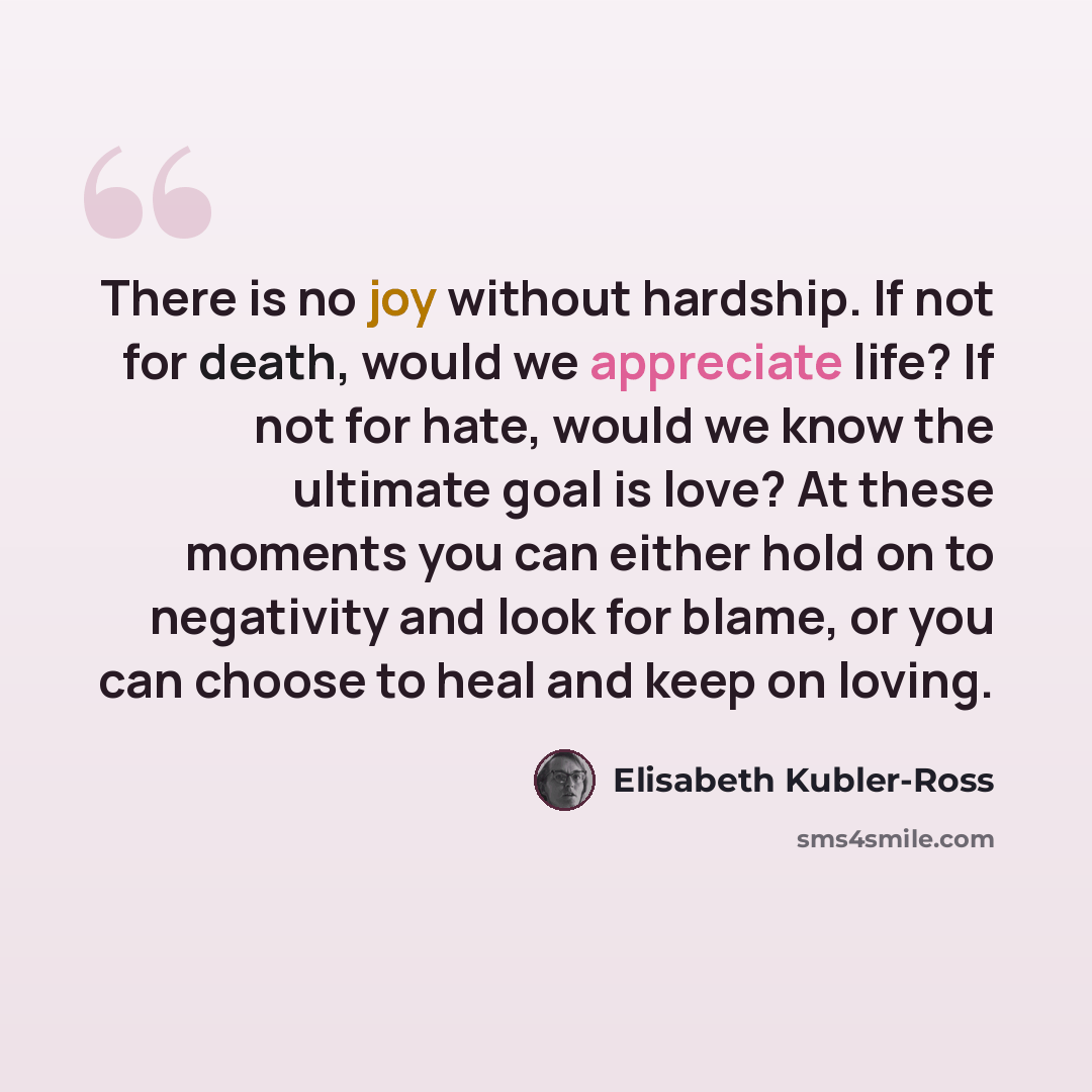 “There is no joy without hardship. If not for death, would we appreciate life? If not for hate, would we know the ultimate goal is love? At these moments you can either hold on to negativity and look for blame, or you can choose to heal and keep on loving.” quote by Elisabeth Kubler-Ross