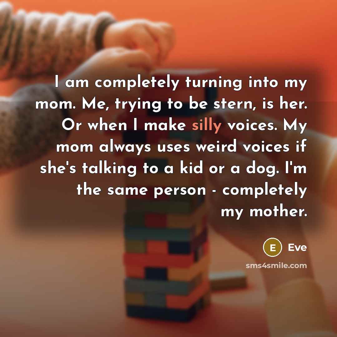 “I am completely turning into my mom. Me, trying to be stern, is her. Or when I make silly voices. My mom always uses weird voices if she's talking to a kid or a dog. I'm the same person - completely my mother.” quote by Eve
