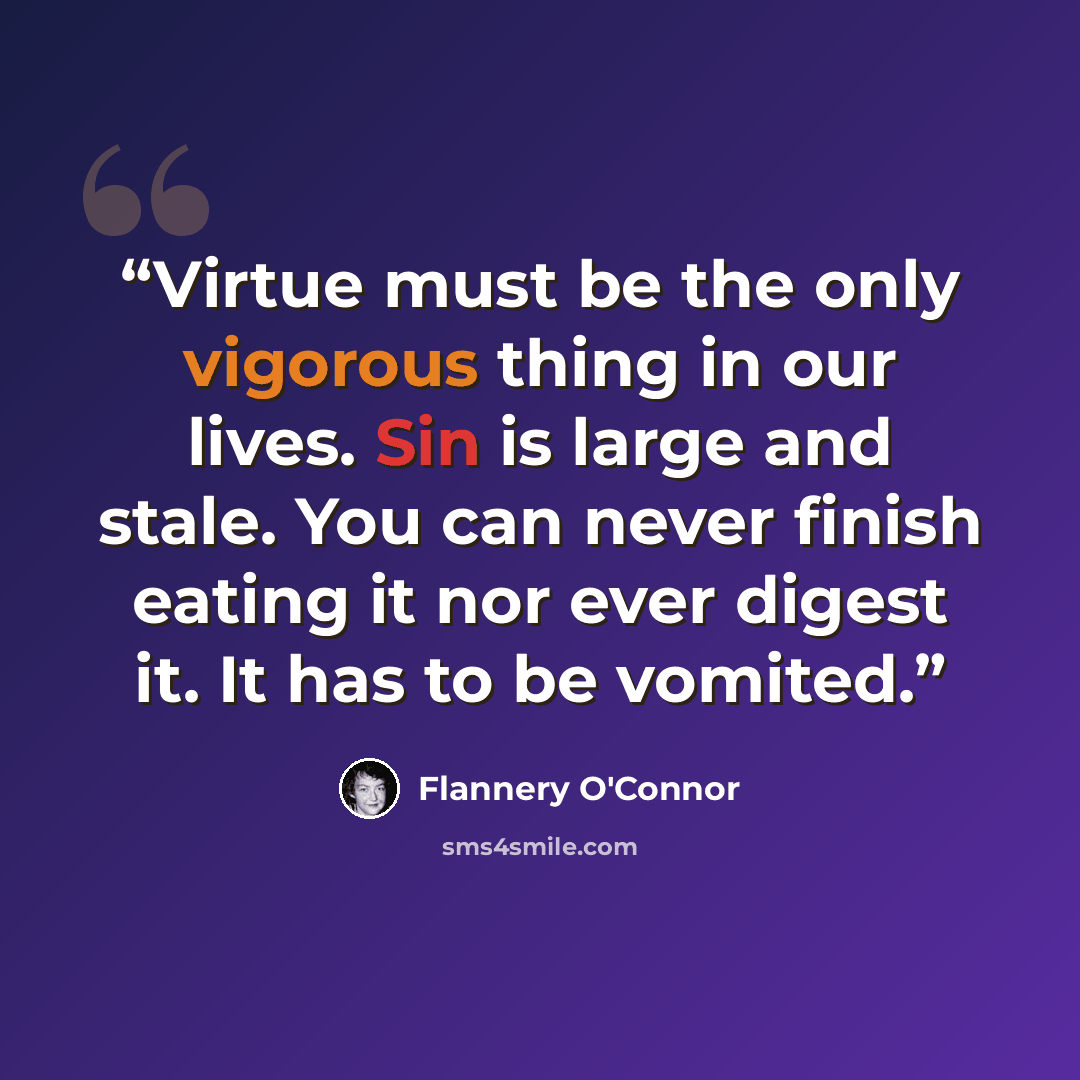 “Virtue must be the only vigorous thing in our lives. Sin is large and stale. You can never finish eating it nor ever digest it. It has to be vomited.” quote by Flannery O'Connor