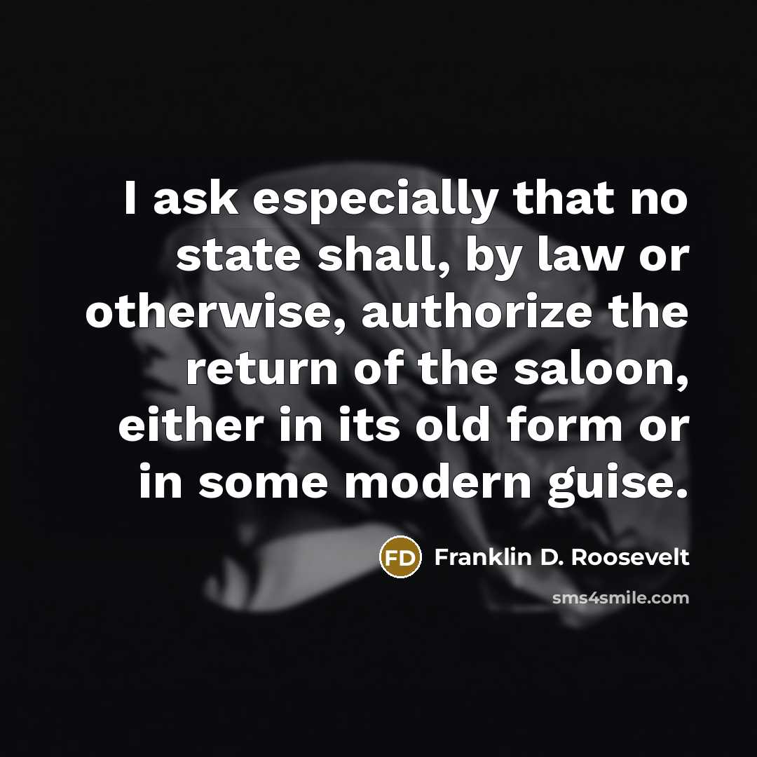 “I ask especially that no state shall, by law or otherwise, authorize the return of the saloon, either in its old form or in some modern guise.” quote by Franklin D. Roosevelt