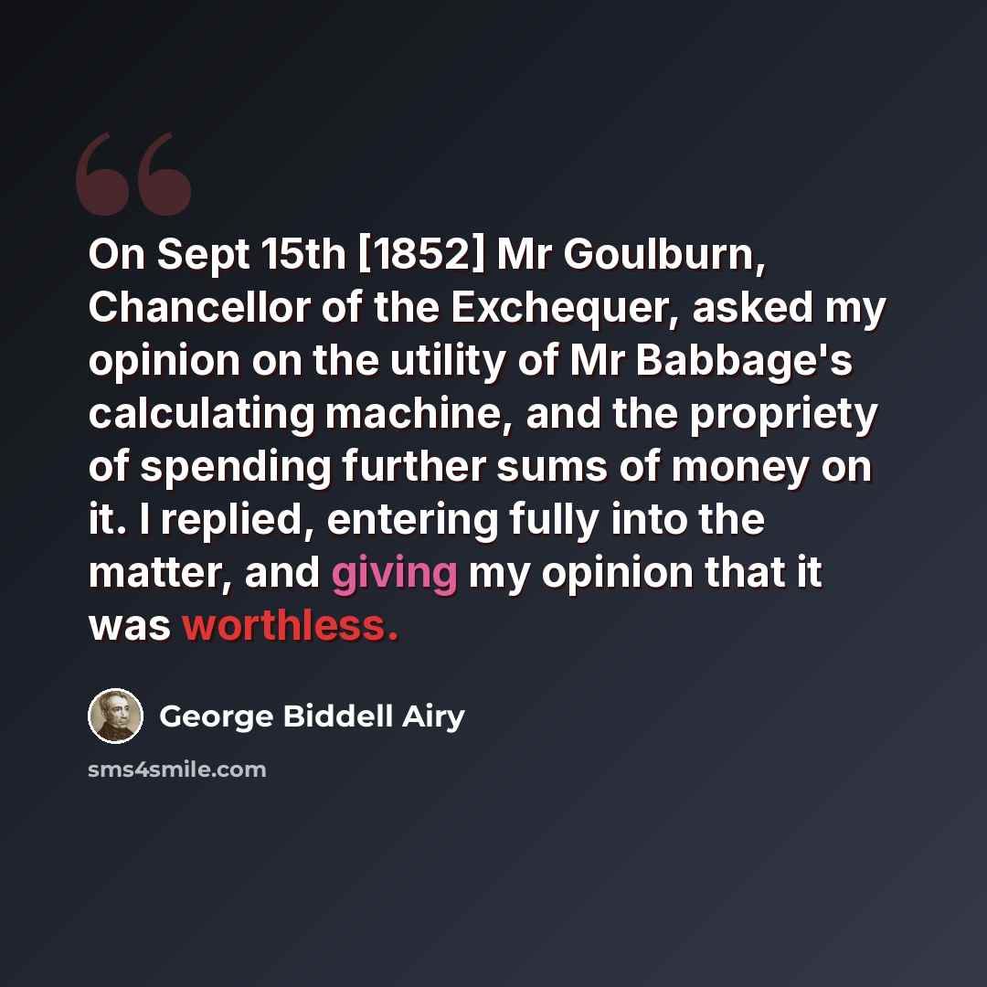 “On Sept 15th [1852] Mr Goulburn, Chancellor of the Exchequer, asked my opinion on the utility of Mr Babbage's calculating machine, and the propriety of spending further sums of money on it. I replied, entering fully into the matter, and giving my opinion that it was worthless.” quote by George Biddell Airy