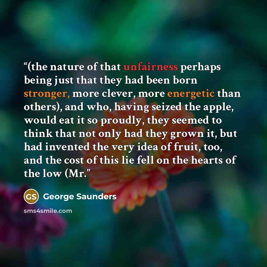 “(the nature of that unfairness perhaps being just that they had been born stronger, more clever, more energetic than others), and who, having seized the apple, would eat it so proudly, they seemed to think that not only had they grown it, but had invented the very idea of fruit, too, and the cost…” quote by George Saunders