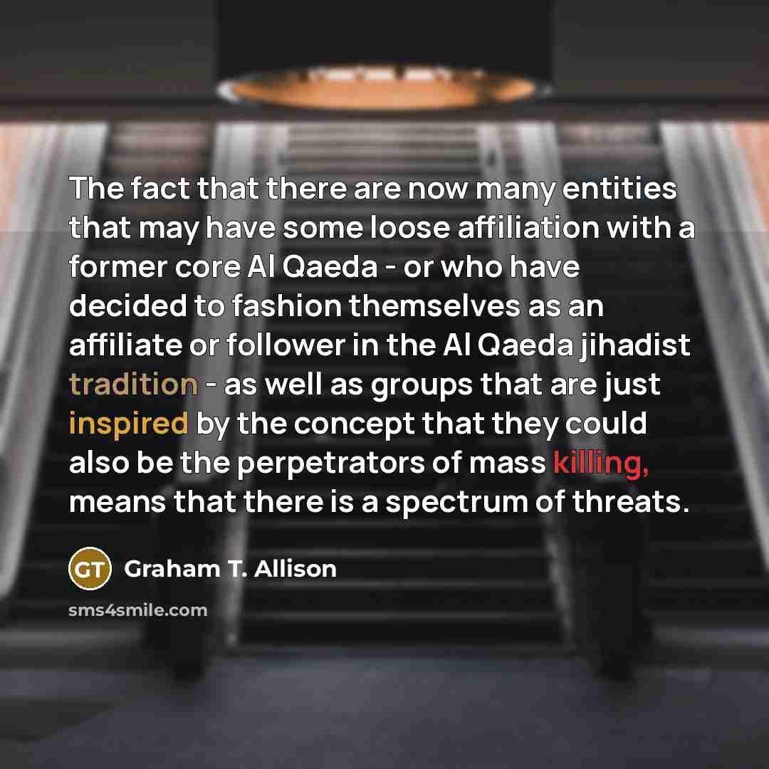 “The fact that there are now many entities that may have some loose affiliation with a former core Al Qaeda - or who have decided to fashion themselves as an affiliate or follower in the Al Qaeda jihadist tradition - as well as groups that are just inspired by the concept that they could also be…” quote by Graham T. Allison
