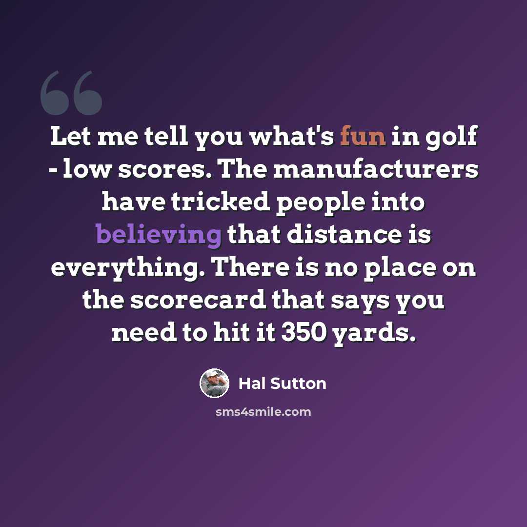 “Let me tell you what's fun in golf - low scores. The manufacturers have tricked people into believing that distance is everything. There is no place on the scorecard that says you need to hit it 350 yards.” quote by Hal Sutton