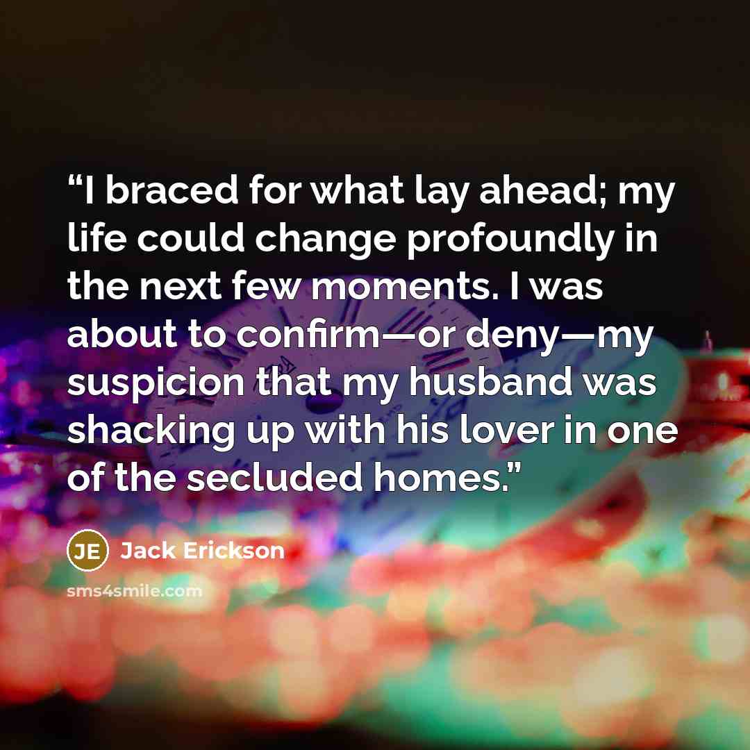 “I braced for what lay ahead; my life could change profoundly in the next few moments. I was about to confirm—or deny—my suspicion that my husband was shacking up with his lover in one of the secluded homes.” quote by Jack Erickson