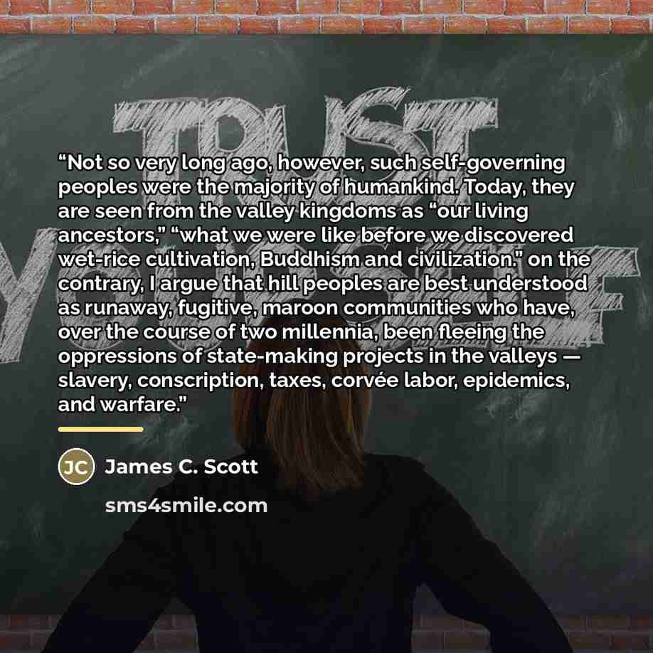 “Not so very long ago, however, such self-governing peoples were the majority of humankind. Today, they are seen from the valley kingdoms as “our living ancestors,” “what we were like before we discovered wet-rice cultivation, Buddhism and civilization.” on the contrary, I argue that hill peoples…” quote by James C. Scott