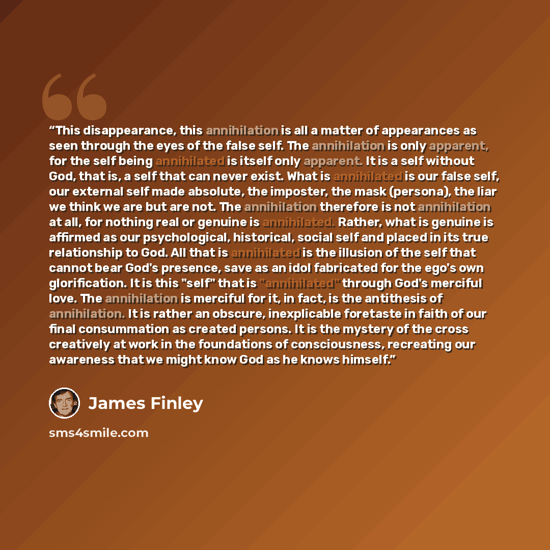 “This disappearance, this annihilation is all a matter of appearances as seen through the eyes of the false self. The annihilation is only apparent, for the self being annihilated is itself only apparent. It is a self without God, that is, a self that can never exist. What is annihilated is our…” quote by James Finley