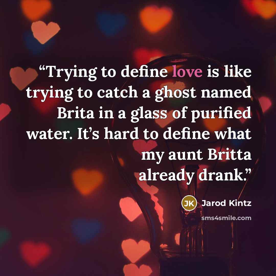 “Trying to define love is like trying to catch a ghost named Brita in a glass of purified water. It’s hard to define what my aunt Britta already drank.” quote by Jarod Kintz