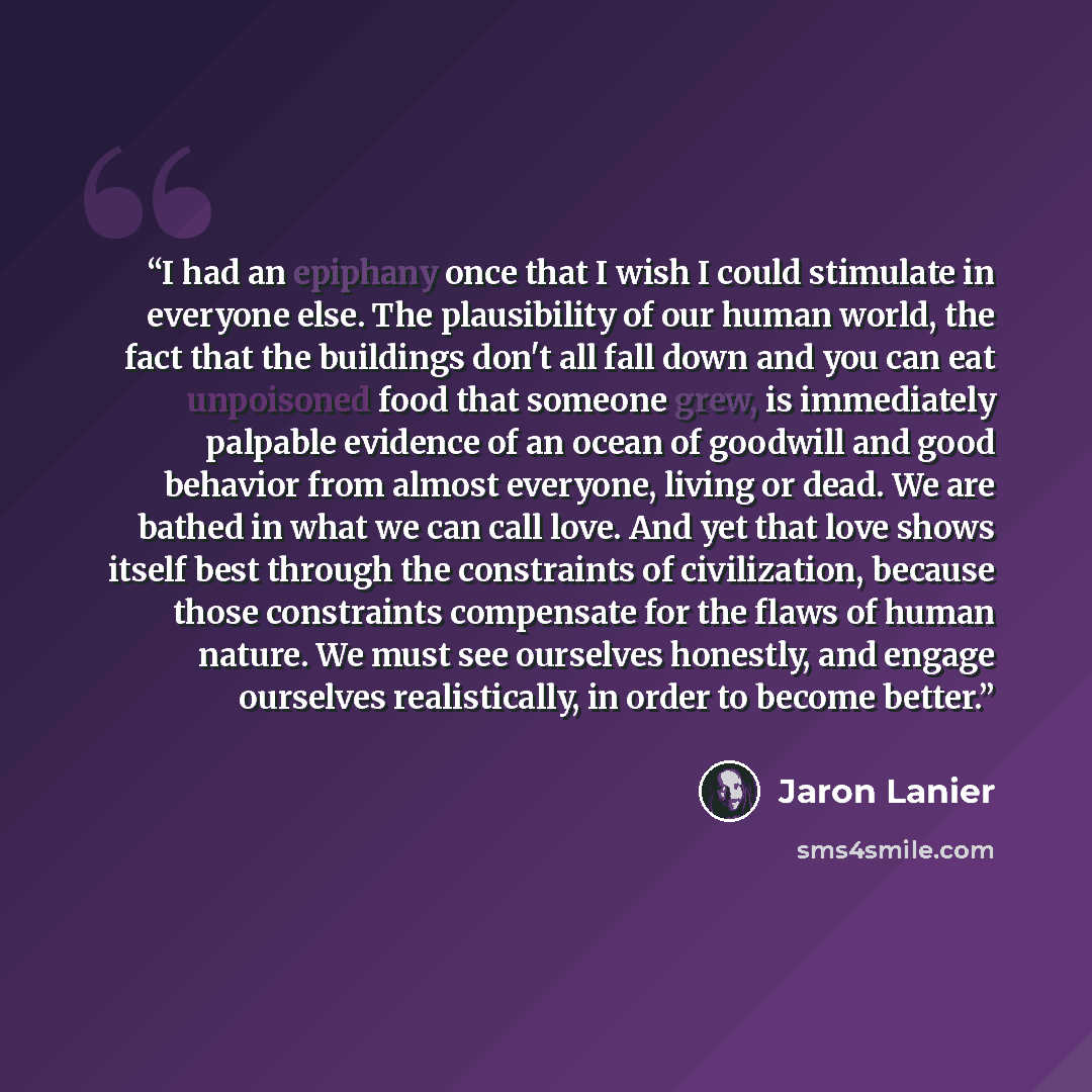 “I had an epiphany once that I wish I could stimulate in everyone else. The plausibility of our human world, the fact that the buildings don't all fall down and you can eat unpoisoned food that someone grew, is immediately palpable evidence of an ocean of goodwill and good behavior from almost…” quote by Jaron Lanier