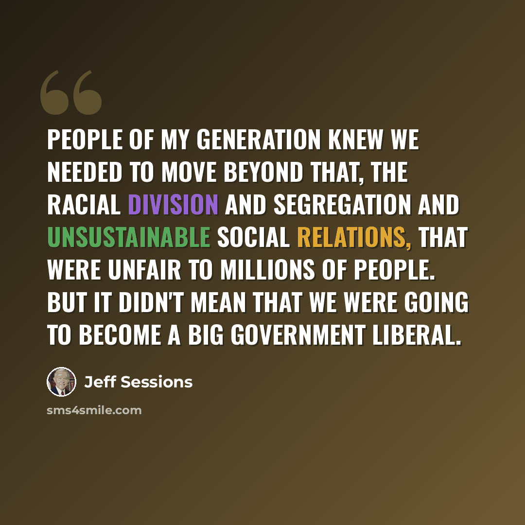 “People of my generation knew we needed to move beyond that, the racial division and segregation and unsustainable social relations, that were unfair to millions of people. But it didn't mean that we were going to become a big government liberal.” quote by Jeff Sessions